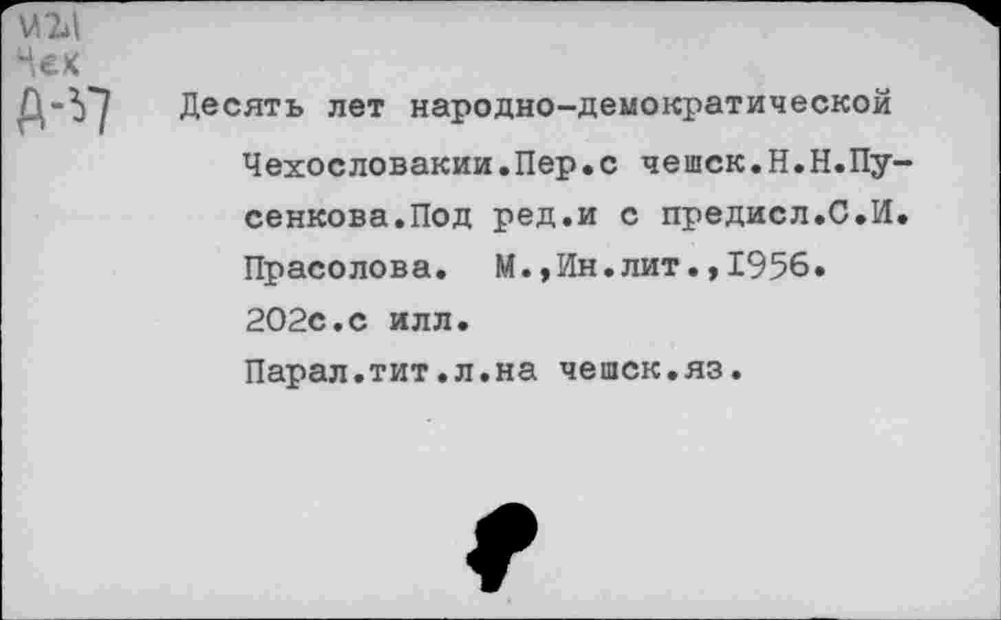 ﻿М2»|
Чек
А-^7
Десять лет народно-демократической Чехословакии.Пер.с чешек.Н.Н.Пу-сенкова.Под ред.и с предисл.С.И. Прасолова. М.,Ин.лит.,1956. 202с.с илл.
Парал.тит.л.на чешек.яз.